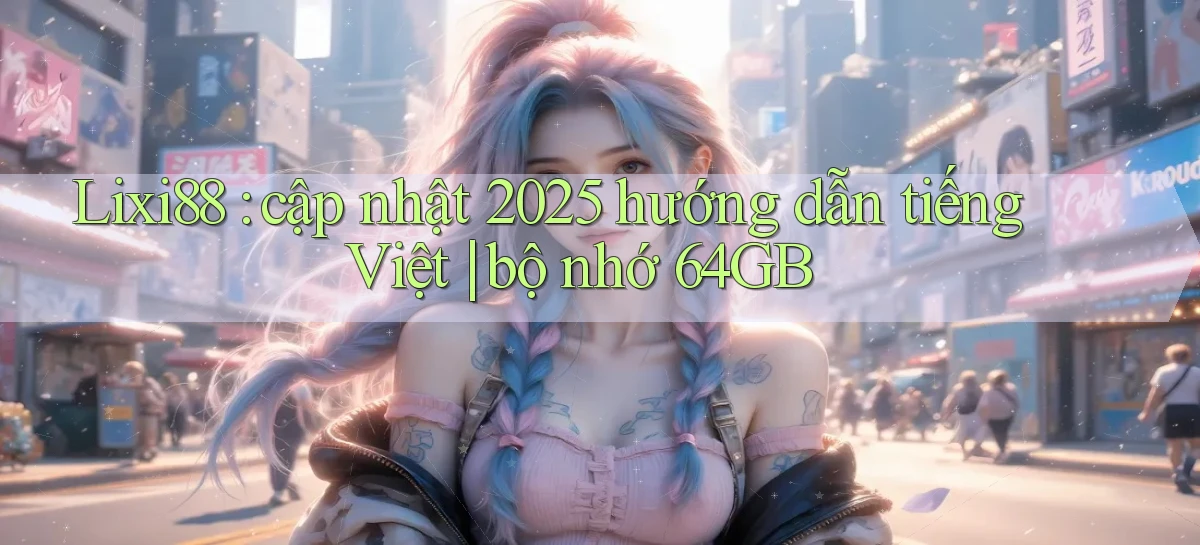 Lixi88 cập nhật 2025 hướng dẫn tiếng Việt bộ nhớ 64GB