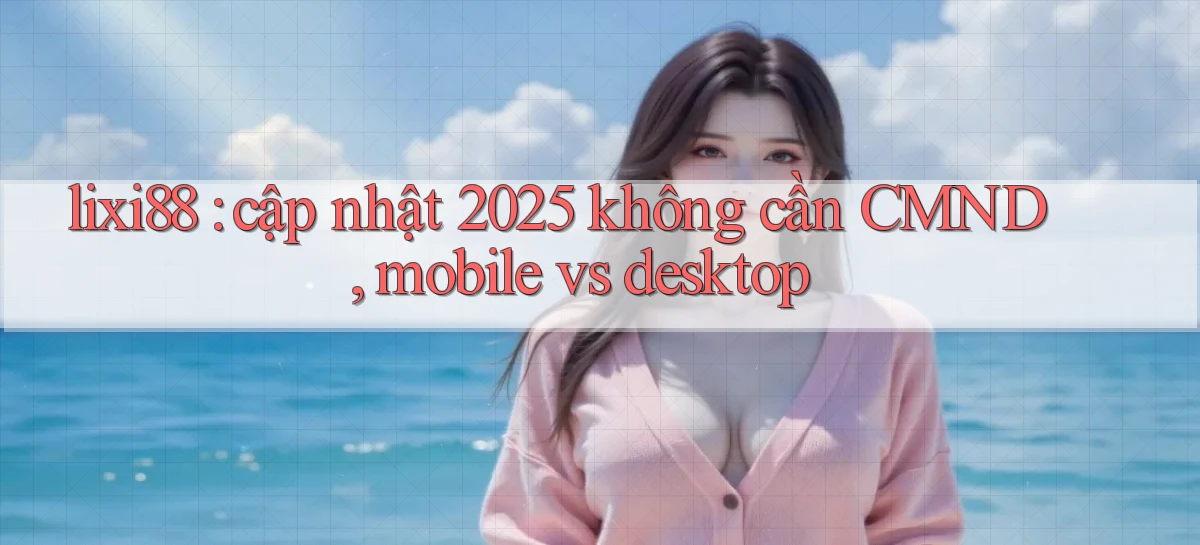 lixi88 cập nhật 2025 không cần CMND, mobile vs desktop