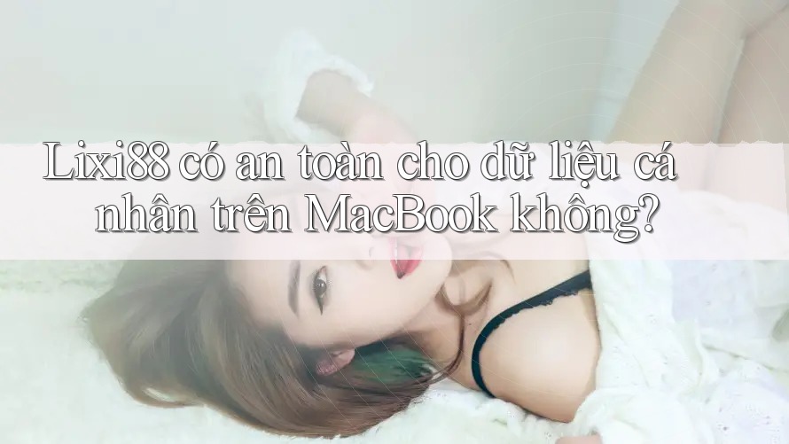 Lixi88 có an toàn cho dữ liệu cá nhân trên MacBook không?