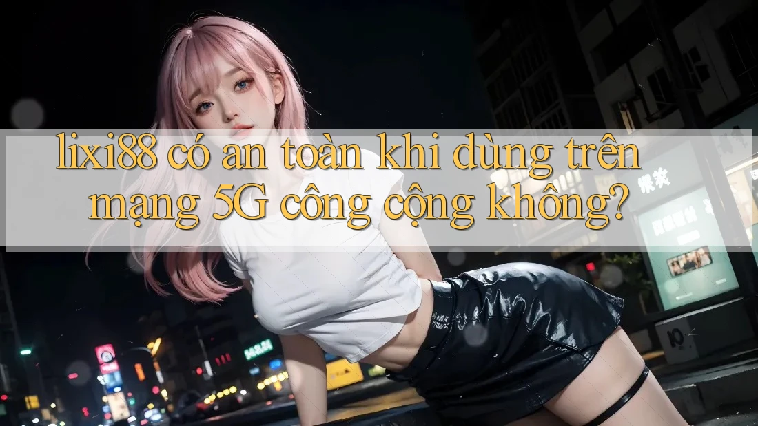 lixi88 có an toàn khi dùng trên mạng 5G công cộng không?