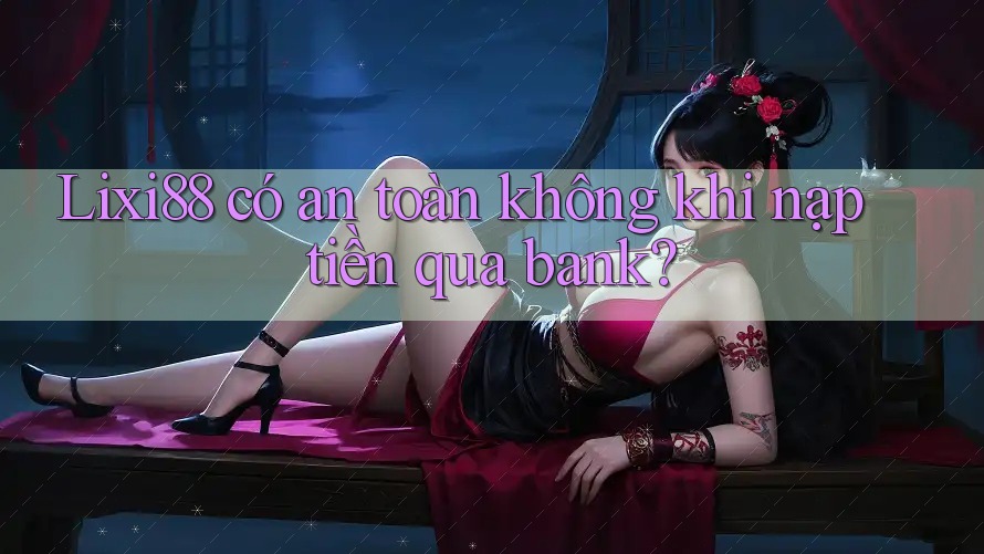 Lixi88 có an toàn không khi nạp tiền qua bank?
