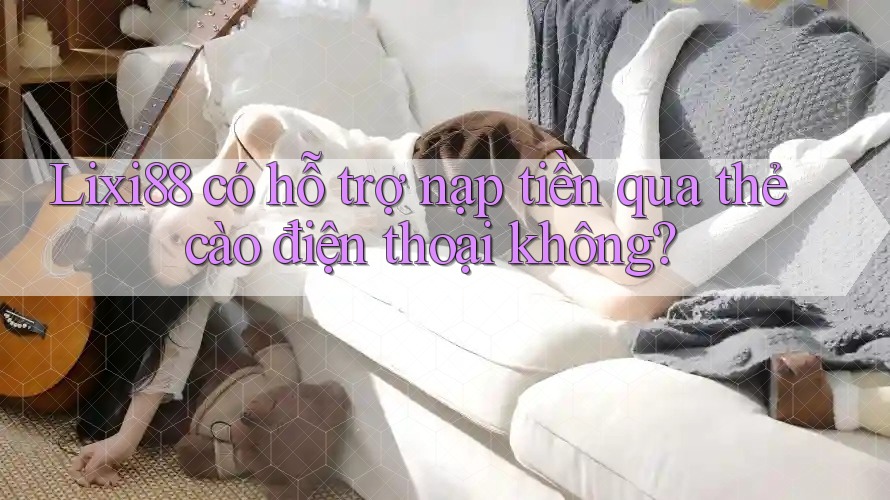 Lixi88 có hỗ trợ nạp tiền qua thẻ cào điện thoại không?