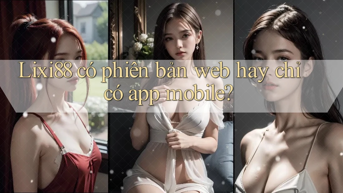 Lixi88 có phiên bản web hay chỉ có app mobile?