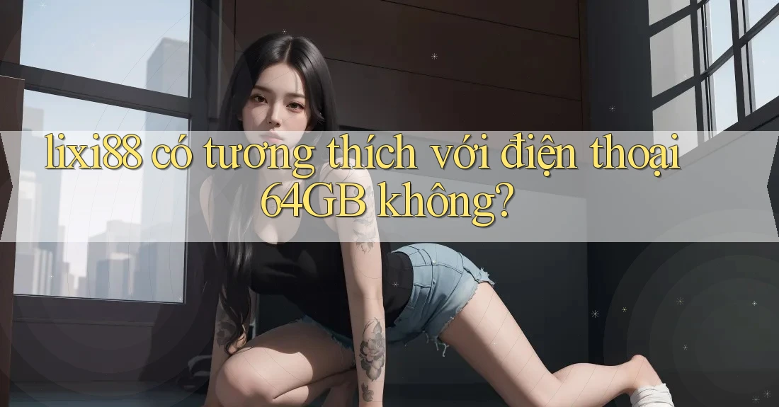 lixi88 có tương thích với điện thoại 64GB không? lixi88 có tương thích với điện thoại 64GB không?
