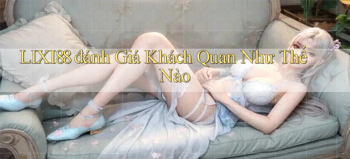 lixi88 đánh giá khách quan như thế nào
