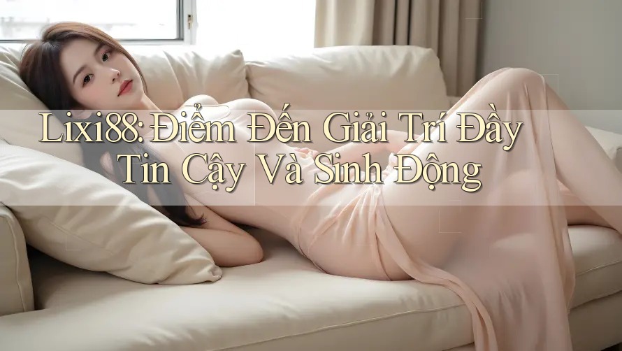 Lixi88: Điểm Đến Giải Trí Đầy Tin Cậy Và Sinh Động