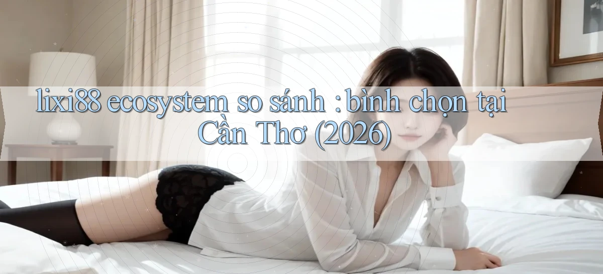 lixi88 ecosystem so sánh bình chọn tại Cần Thơ (2026)