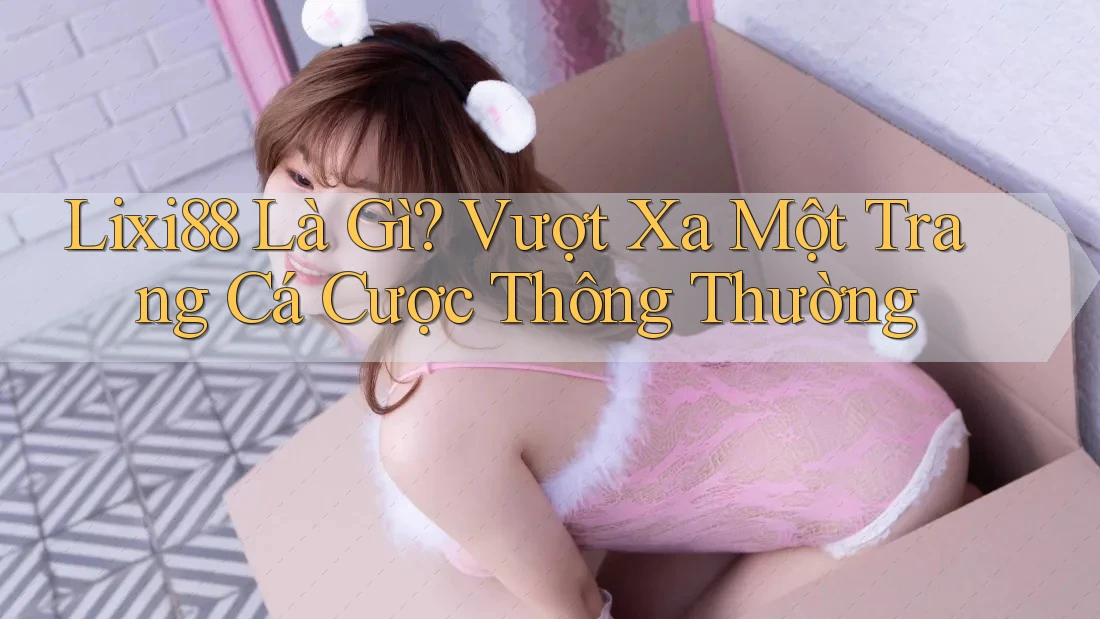 Lixi88 Là Gì? Vượt Xa Một Trang Cá Cược Thông Thường