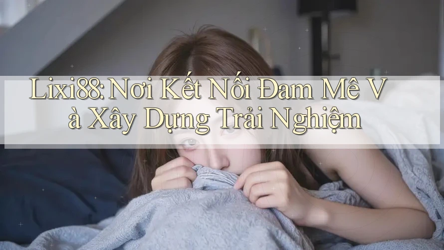 Lixi88: Nơi Kết Nối Đam Mê Và Xây Dựng Trải Nghiệm