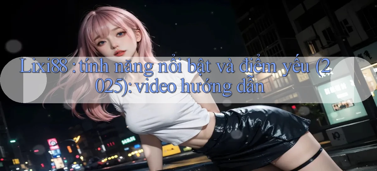Lixi88 tính năng nổi bật và điểm yếu (2025) video hướng dẫn