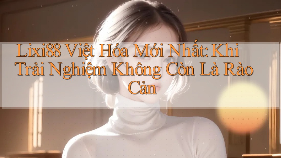 Lixi88 Việt Hóa Mới Nhất: Khi Trải Nghiệm Không Còn Là Rào Cản