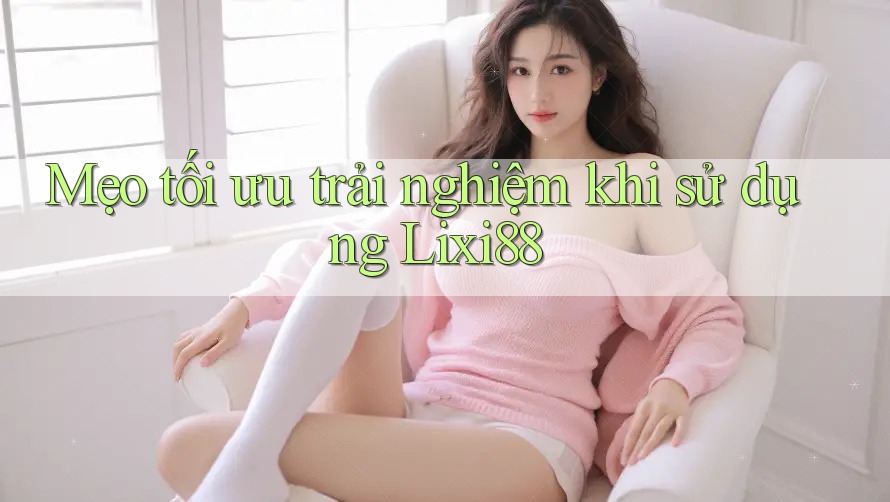 Mẹo tối ưu trải nghiệm khi sử dụng Lixi88