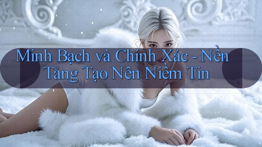 Minh Bạch và Chính Xác - Nền Tảng Tạo Nên Niềm Tin