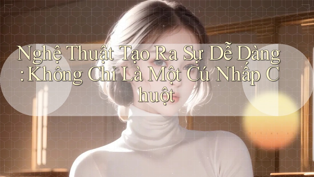 Nghệ Thuật Tạo Ra Sự Dễ Dàng: Không Chỉ Là Một Cú Nhấp Chuột