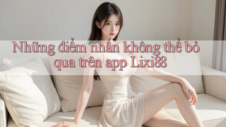 Những điểm nhấn không thể bỏ qua trên app Lixi88
