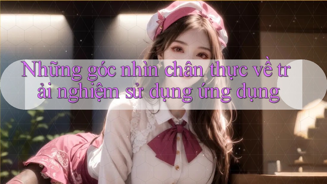 Những góc nhìn chân thực về trải nghiệm sử dụng ứng dụng