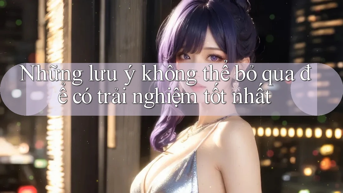 Những lưu ý không thể bỏ qua để có trải nghiệm tốt nhất