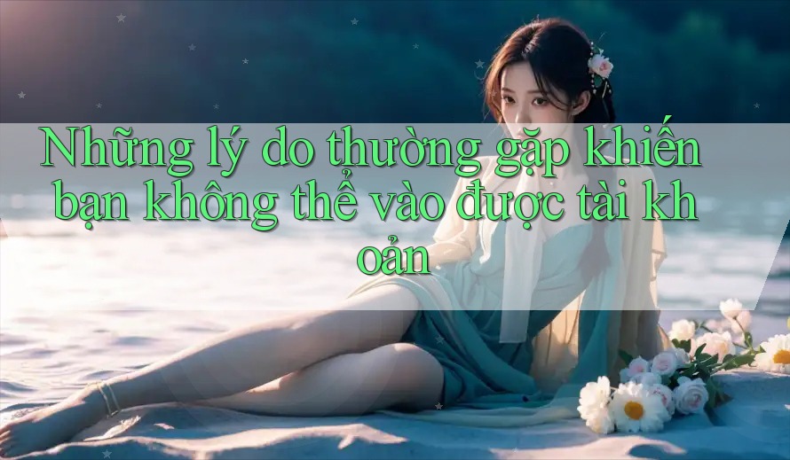 Những lý do thường gặp khiến bạn không thể vào được tài khoản
