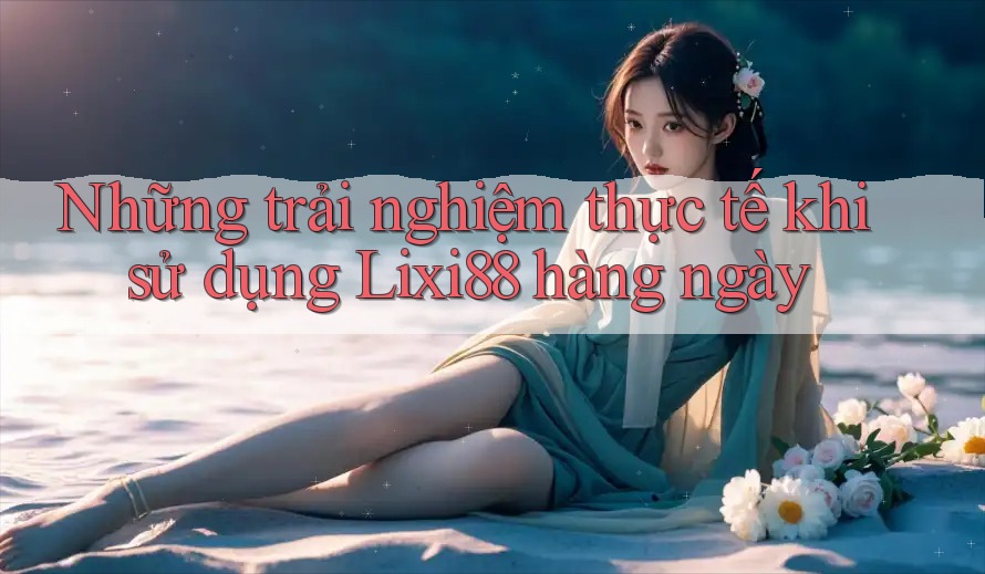 Những trải nghiệm thực tế khi sử dụng Lixi88 hàng ngày Những trải nghiệm thực tế khi sử dụng Lixi88 hàng ngày