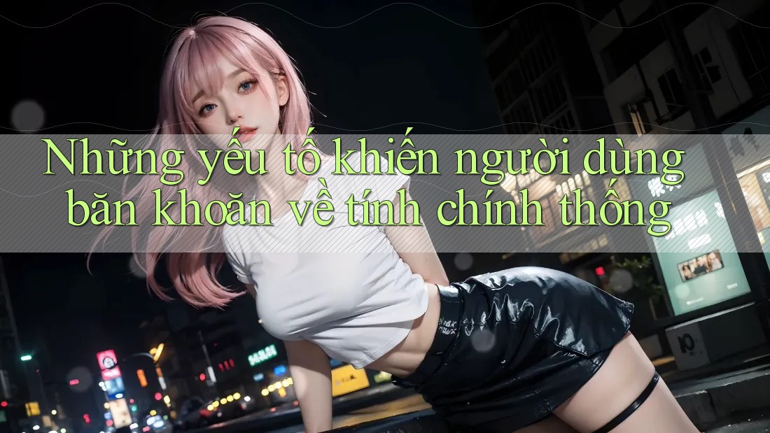 Những yếu tố khiến người dùng băn khoăn về tính chính thống