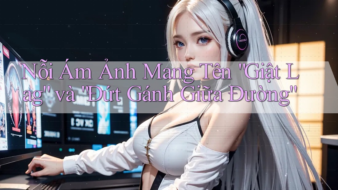 Nỗi Ám Ảnh Mang Tên “Giật Lag” và “Đứt Gánh Giữa Đường” Nỗi Ám Ảnh Mang Tên “Giật Lag” và “Đứt Gánh Giữa Đường”