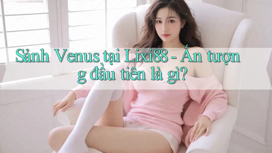 Sảnh Venus tại Lixi88 - Ấn tượng đầu tiên là gì? Sảnh Venus tại Lixi88 - Ấn tượng đầu tiên là gì?