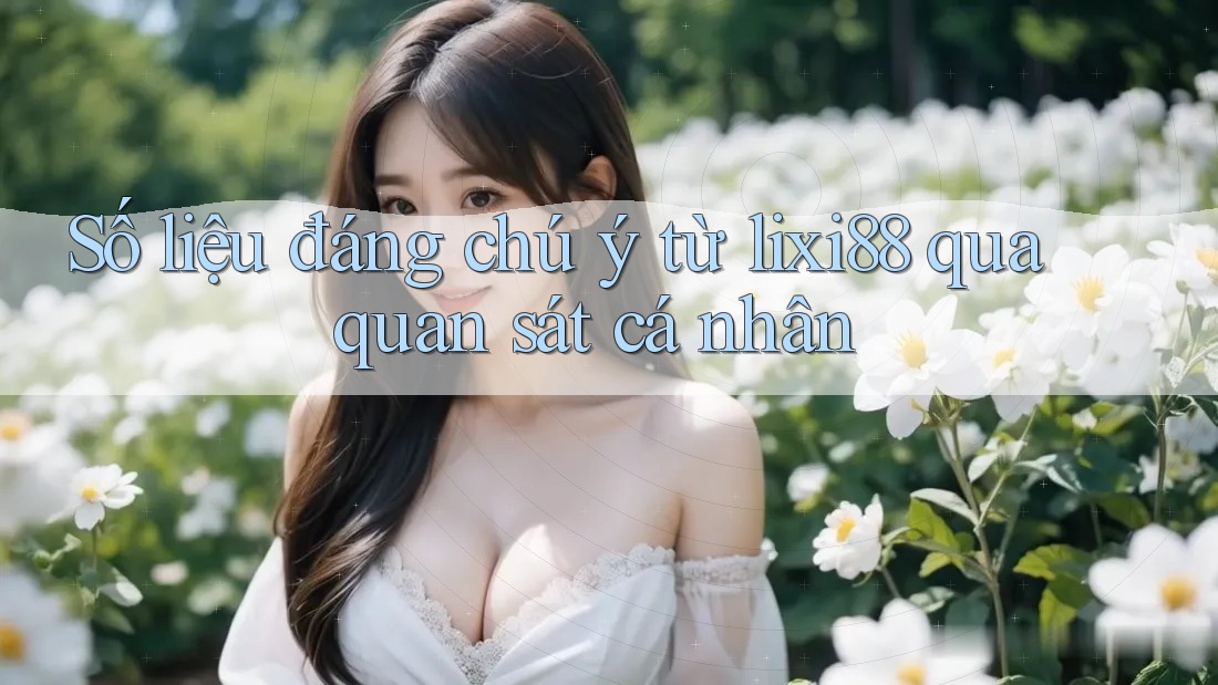 Số liệu đáng chú ý từ lixi88 qua quan sát cá nhân