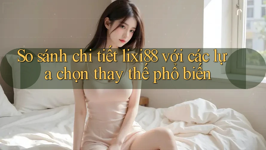 So sánh chi tiết lixi88 với các lựa chọn thay thế phổ biến