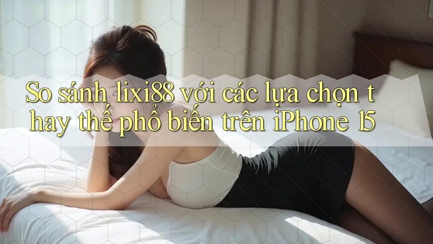So sánh lixi88 với các lựa chọn thay thế phổ biến trên iPhone 15
