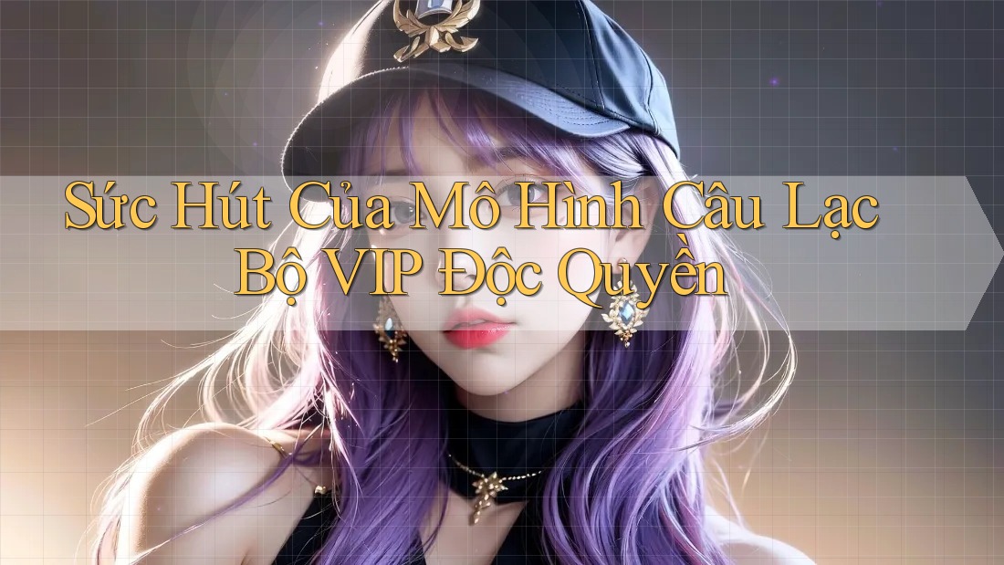 Sức Hút Của Mô Hình Câu Lạc Bộ VIP Độc Quyền