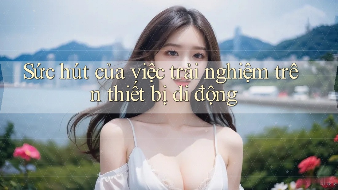 Sức hút của việc trải nghiệm trên thiết bị di động