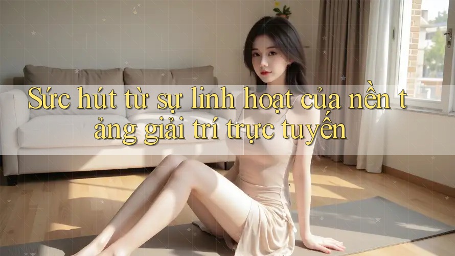 Sức hút từ sự linh hoạt của nền tảng giải trí trực tuyến