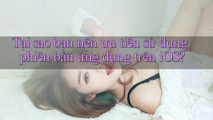 Tại sao bạn nên ưu tiên sử dụng phiên bản ứng dụng trên iOS?