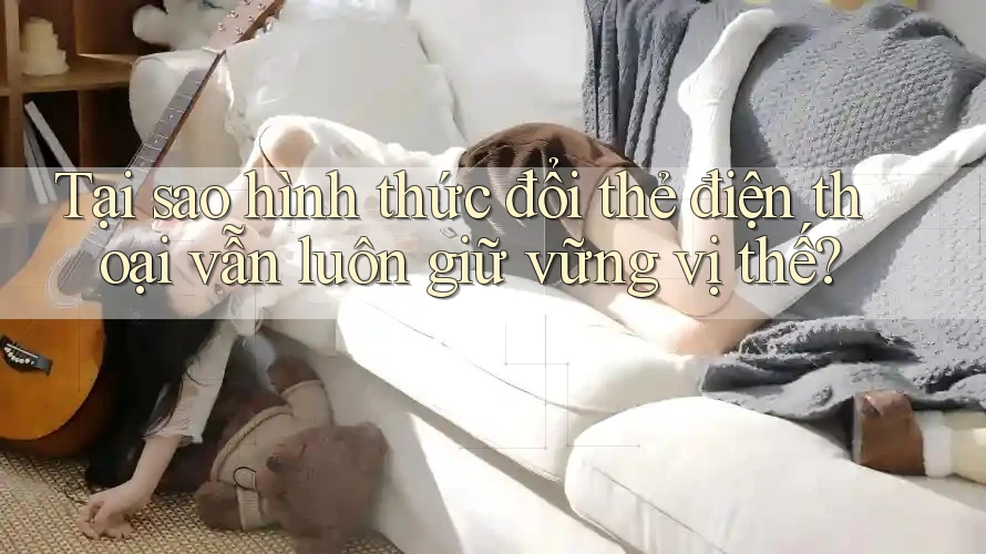 Tại sao hình thức đổi thẻ điện thoại vẫn luôn giữ vững vị thế?