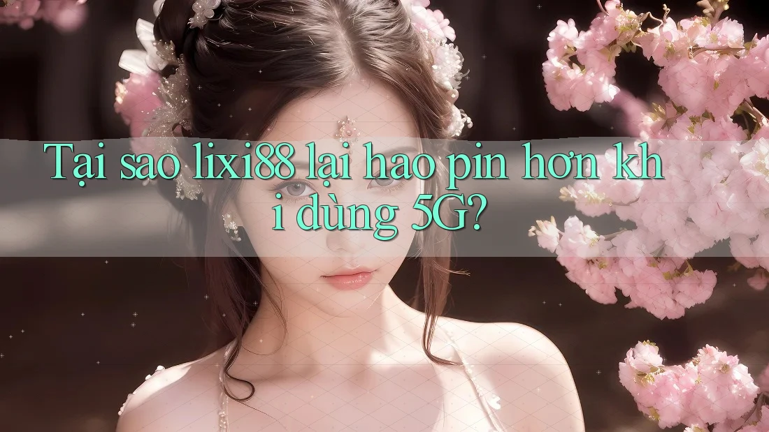 Tại sao lixi88 lại hao pin hơn khi dùng 5G? Tại sao lixi88 lại hao pin hơn khi dùng 5G?
