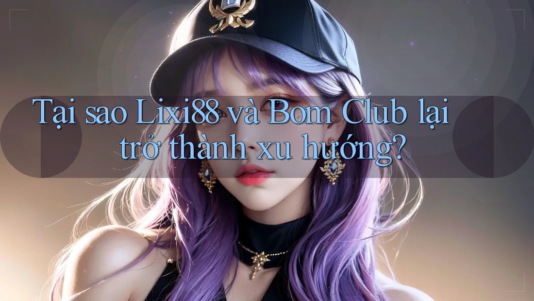 Tại sao Lixi88 và Bom Club lại trở thành xu hướng?