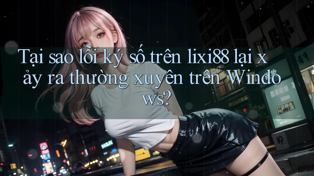 Tại sao lỗi ký số trên lixi88 lại xảy ra thường xuyên trên Windows?