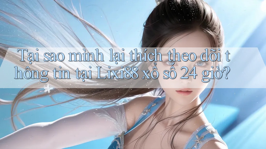 Tại sao mình lại thích theo dõi thông tin tại Lixi88 xổ số 24 giờ?
