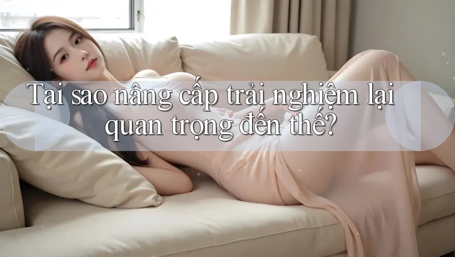 Tại sao nâng cấp trải nghiệm lại quan trọng đến thế?