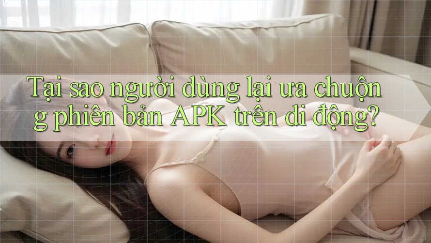 Tại sao người dùng lại ưa chuộng phiên bản APK trên di động?