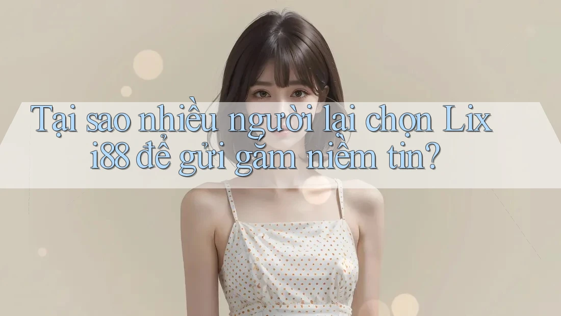 Tại sao nhiều người lại chọn Lixi88 để gửi gắm niềm tin?