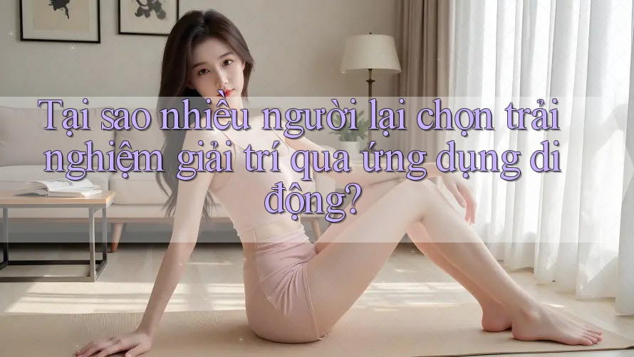 Tại sao nhiều người lại chọn trải nghiệm giải trí qua ứng dụng di động?