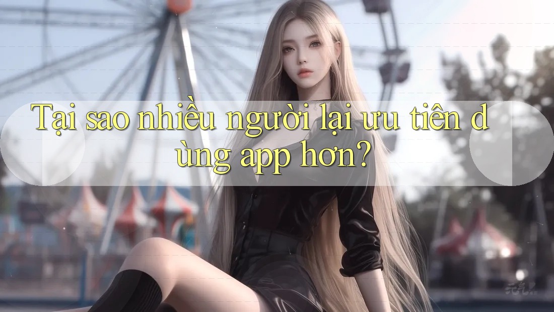 Tại sao nhiều người lại ưu tiên dùng app hơn? Tại sao nhiều người lại ưu tiên dùng app hơn?