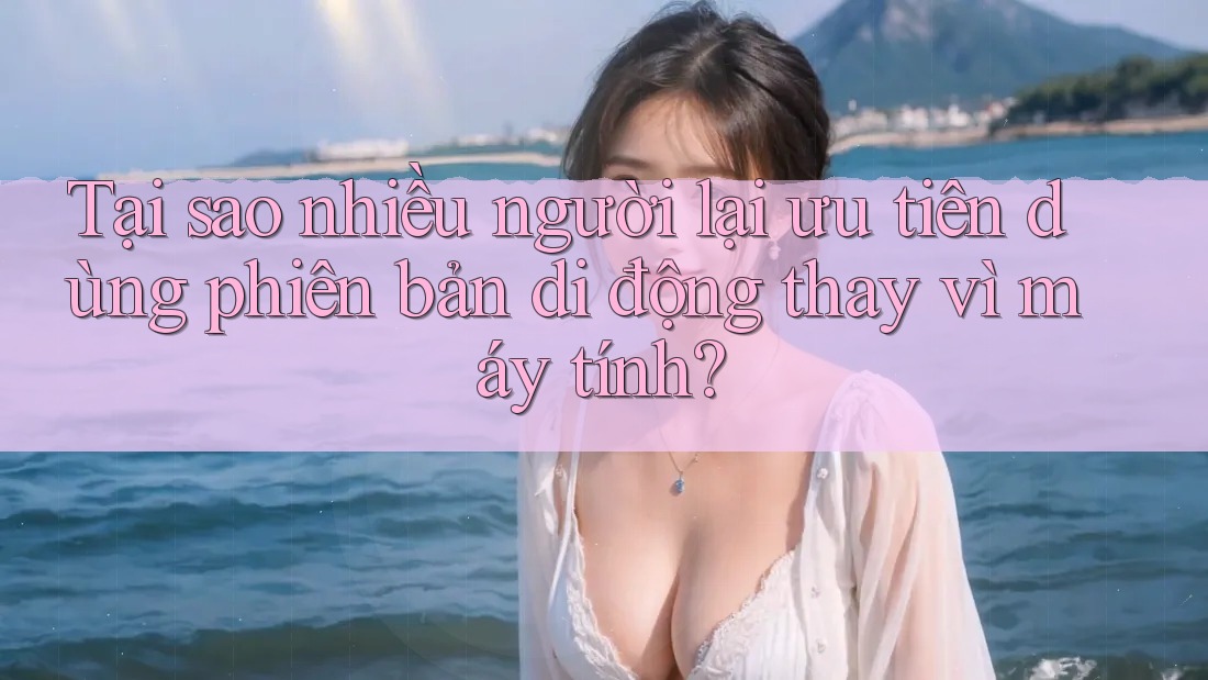 Tại sao nhiều người lại ưu tiên dùng phiên bản di động thay vì máy tính? Tại sao nhiều người lại ưu tiên dùng phiên bản di động thay vì máy tính?