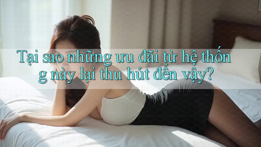 Tại sao những ưu đãi từ hệ thống này lại thu hút đến vậy?