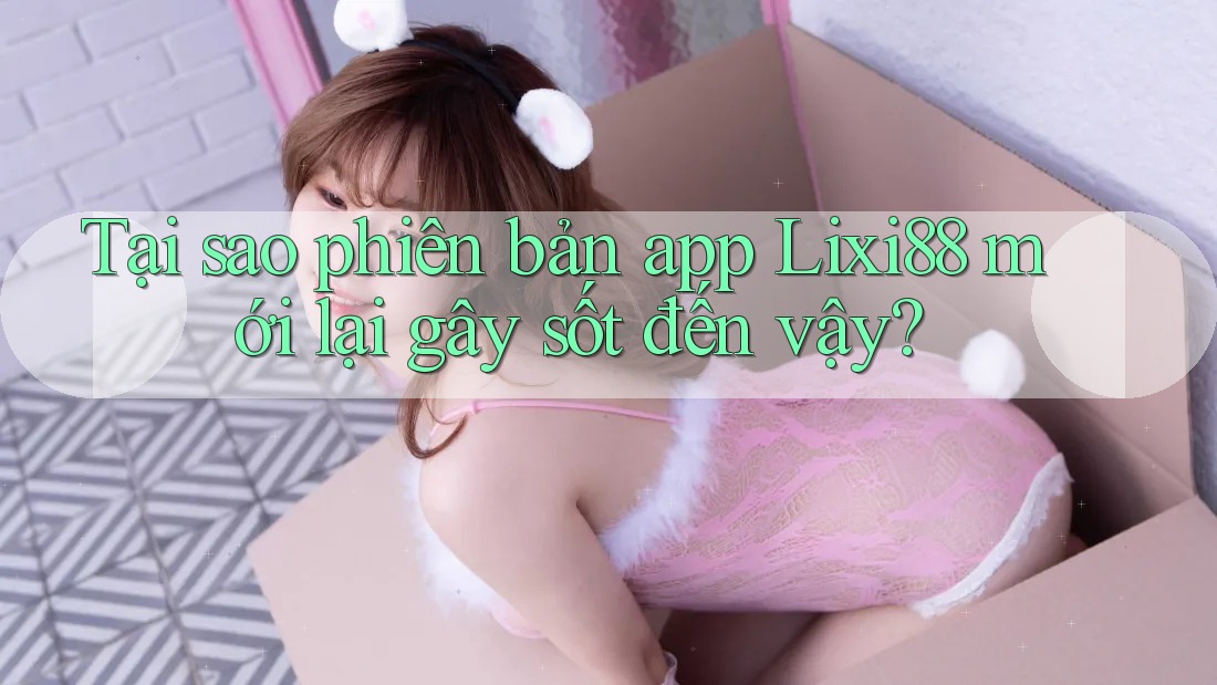 Tại sao phiên bản app Lixi88 mới lại gây sốt đến vậy?