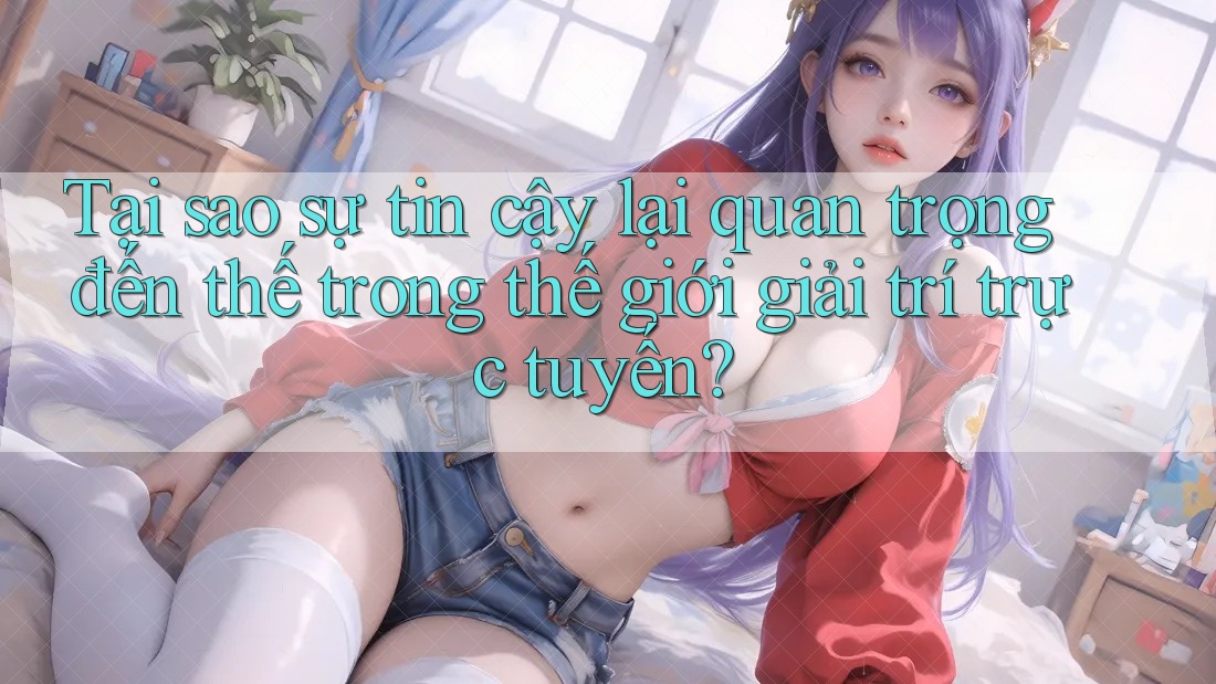 Tại sao sự tin cậy lại quan trọng đến thế trong thế giới giải trí trực tuyến?