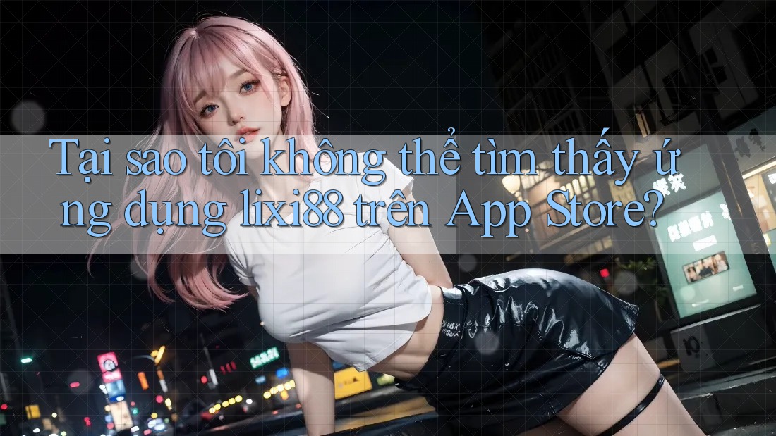 Tại sao tôi không thể tìm thấy ứng dụng lixi88 trên App Store?