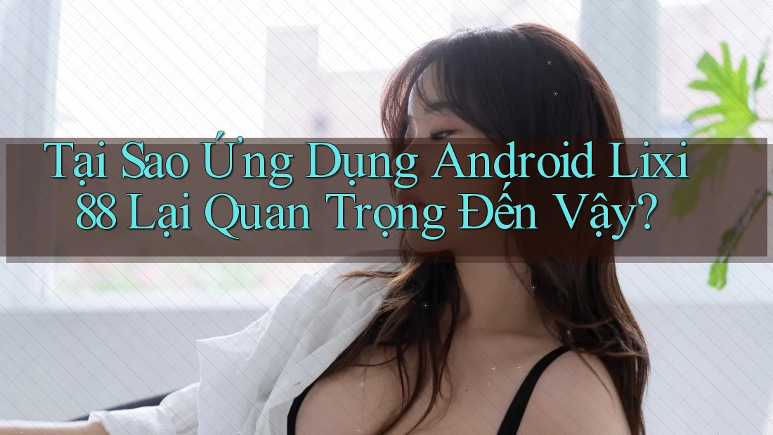 Tại Sao Ứng Dụng Android Lixi88 Lại Quan Trọng Đến Vậy?