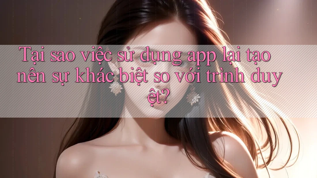 Tại sao việc sử dụng app lại tạo nên sự khác biệt so với trình duyệt?